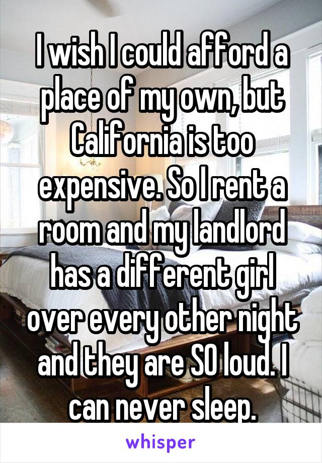 I wish I could afford a place of my own, but California is too expensive. So I rent a room and my landlord has a different girl over every other night and they are SO loud. I can never sleep.