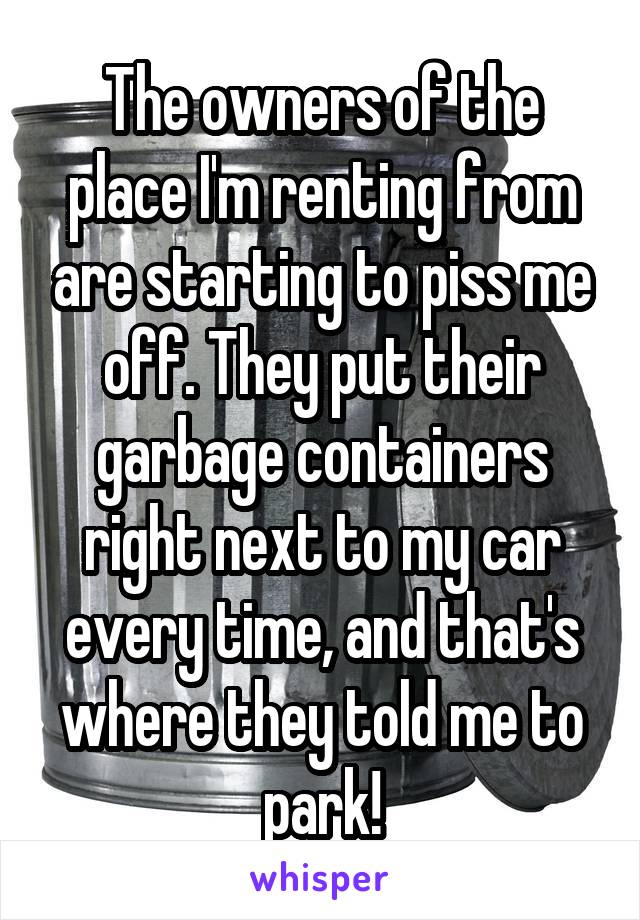 The owners of the place I'm renting from are starting to piss me off. They put their garbage containers right next to my car every time, and that's where they told me to park!