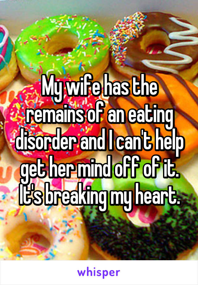 My wife has the remains of an eating disorder and I can't help get her mind off of it. It's breaking my heart.