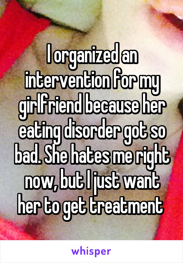 I organized an intervention for my girlfriend because her eating disorder got so bad. She hates me right now, but I just want her to get treatment 