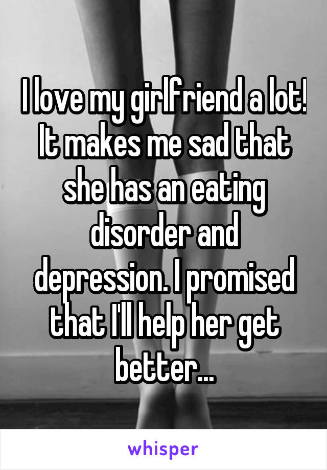 I love my girlfriend a lot! It makes me sad that she has an eating disorder and depression. I promised that I'll help her get better...