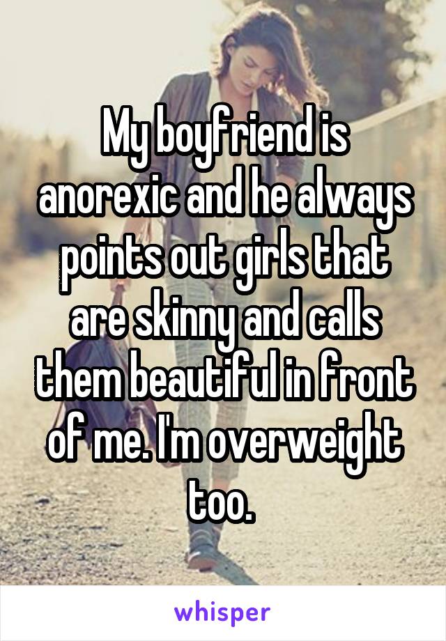 My boyfriend is anorexic and he always points out girls that are skinny and calls them beautiful in front of me. I'm overweight too. 