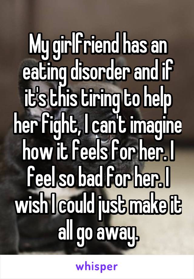 My girlfriend has an eating disorder and if it's this tiring to help her fight, I can't imagine how it feels for her. I feel so bad for her. I wish I could just make it all go away.