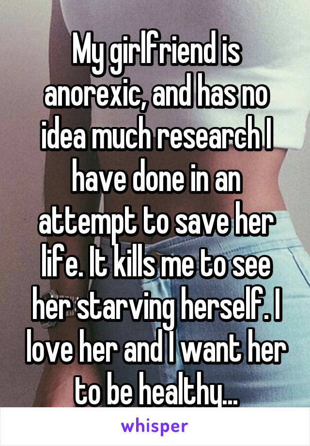 My girlfriend is anorexic, and has no idea much research I have done in an attempt to save her life. It kills me to see her starving herself. I love her and I want her to be healthy...