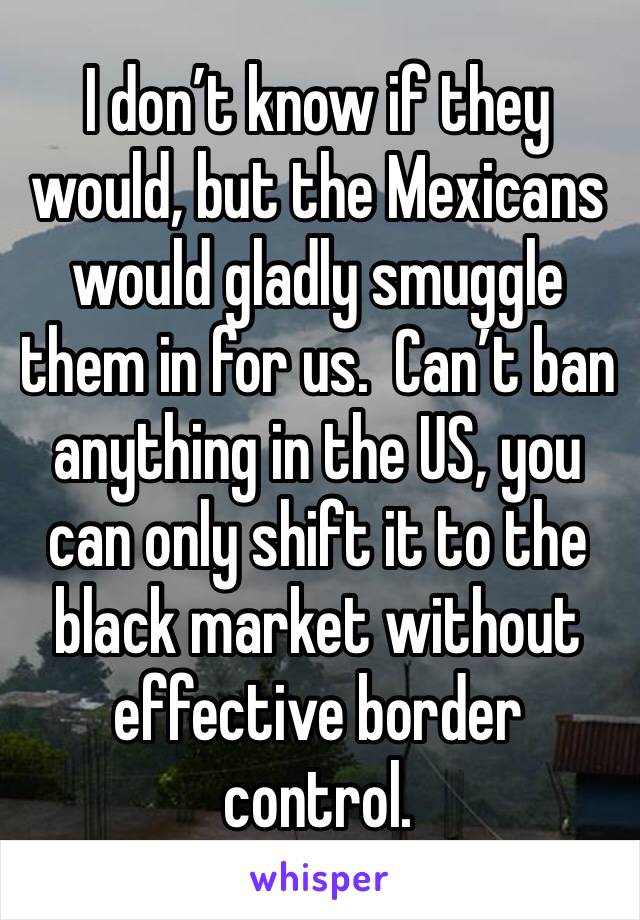 I don’t know if they would, but the Mexicans would gladly smuggle them in for us.  Can’t ban anything in the US, you can only shift it to the black market without effective border control.