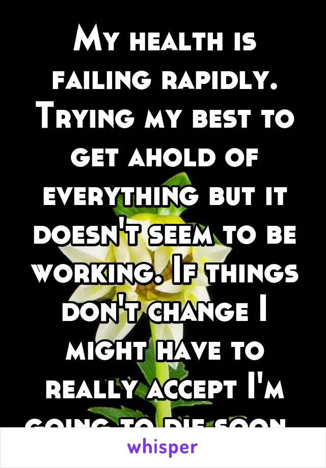 My health is failing rapidly. Trying my best to get ahold of everything but it doesn't seem to be working. If things don't change I might have to really accept I'm going to die soon. 