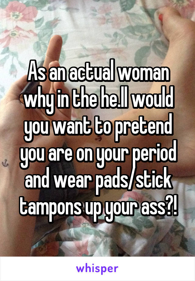 As an actual woman why in the he.ll would you want to pretend you are on your period and wear pads/stick tampons up your ass?!
