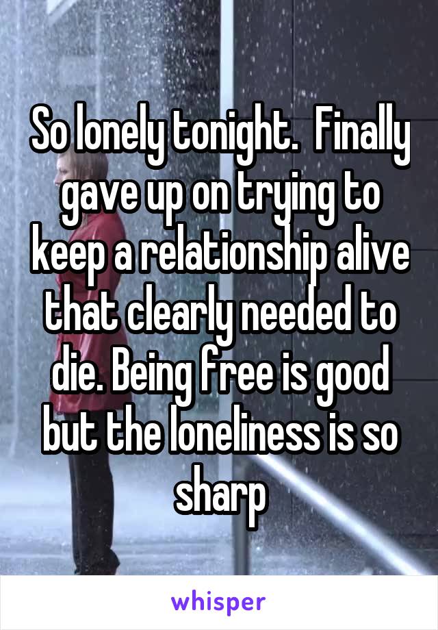 So lonely tonight.  Finally gave up on trying to keep a relationship alive that clearly needed to die. Being free is good but the loneliness is so sharp