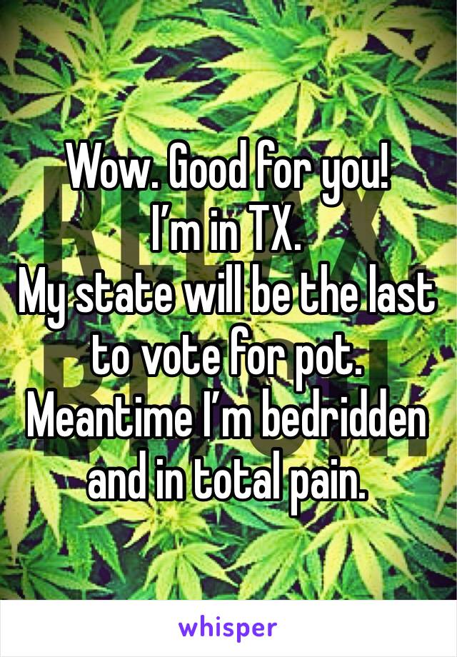 Wow. Good for you!
I’m in TX. 
My state will be the last to vote for pot. 
Meantime I’m bedridden and in total pain. 