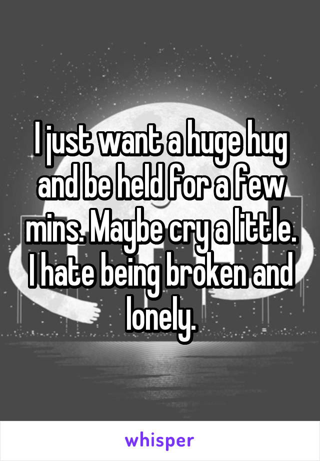 I just want a huge hug and be held for a few mins. Maybe cry a little. I hate being broken and lonely.