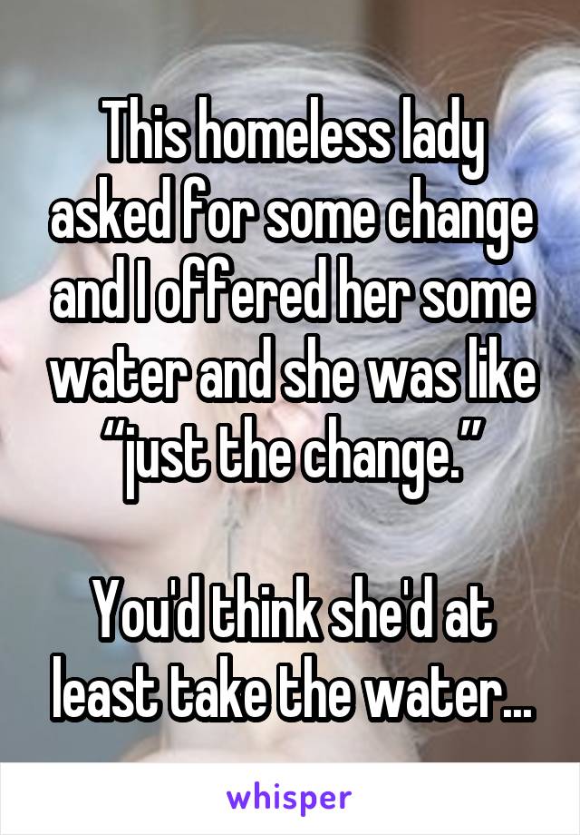 This homeless lady asked for some change and I offered her some water and she was like “just the change.”

You'd think she'd at least take the water...