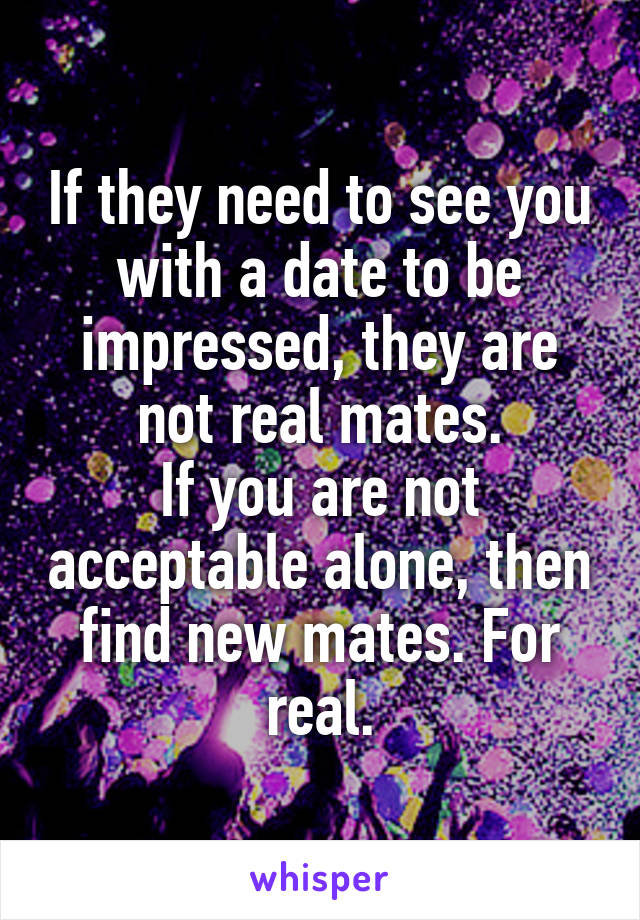 If they need to see you with a date to be impressed, they are not real mates.
If you are not acceptable alone, then find new mates. For real.