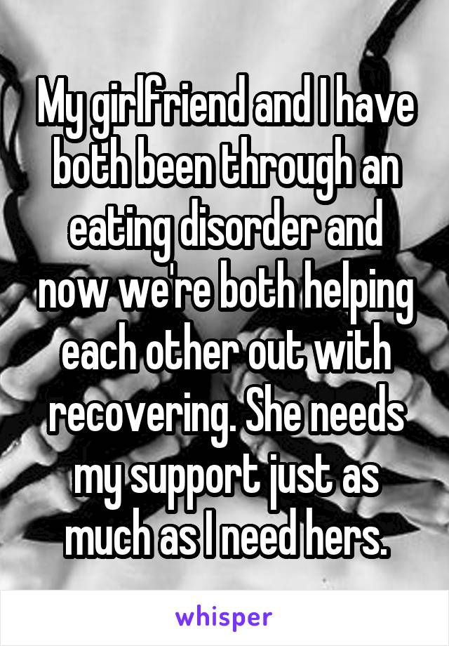 My girlfriend and I have both been through an eating disorder and now we're both helping each other out with recovering. She needs my support just as much as I need hers.