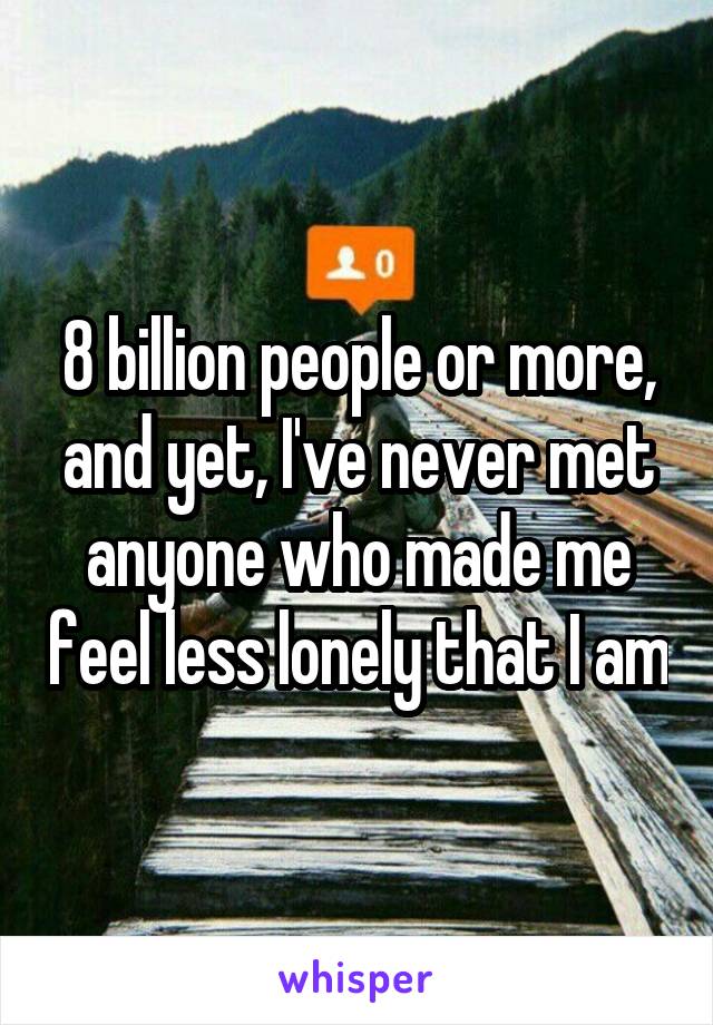 8 billion people or more, and yet, I've never met anyone who made me feel less lonely that I am