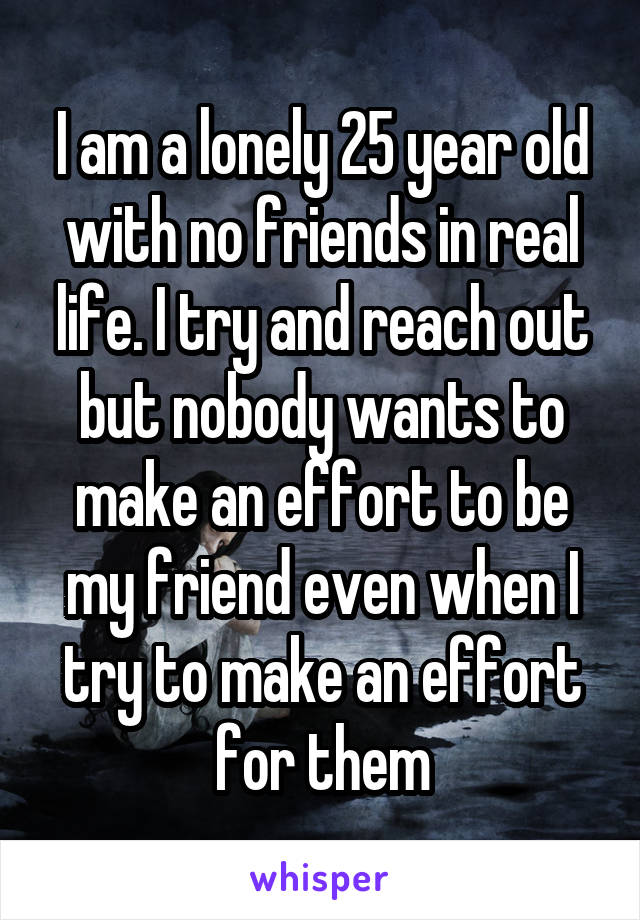 I am a lonely 25 year old with no friends in real life. I try and reach out but nobody wants to make an effort to be my friend even when I try to make an effort for them
