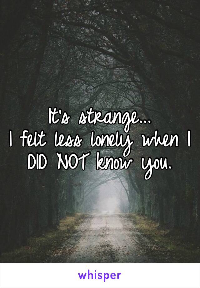 It’s strange...
I felt less lonely when I DID NOT know you. 