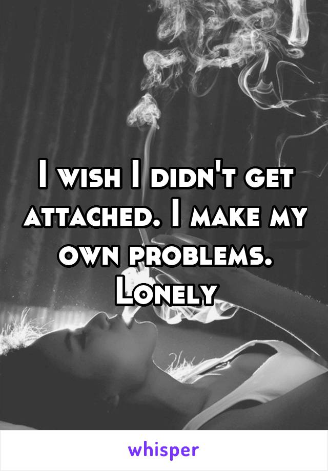 I wish I didn't get attached. I make my own problems. Lonely