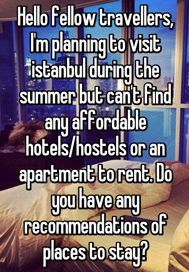 Hello fellow travellers, I'm planning to visit istanbul during the summer but can't find any affordable hotels/hostels or an apartment to rent. Do you have any recommendations of places to stay?