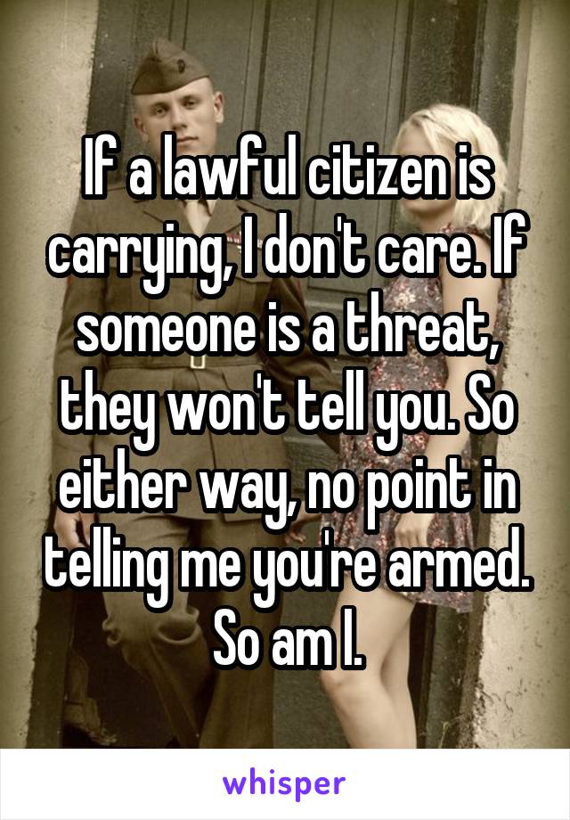 If a lawful citizen is carrying, I don't care. If someone is a threat, they won't tell you. So either way, no point in telling me you're armed. So am I.