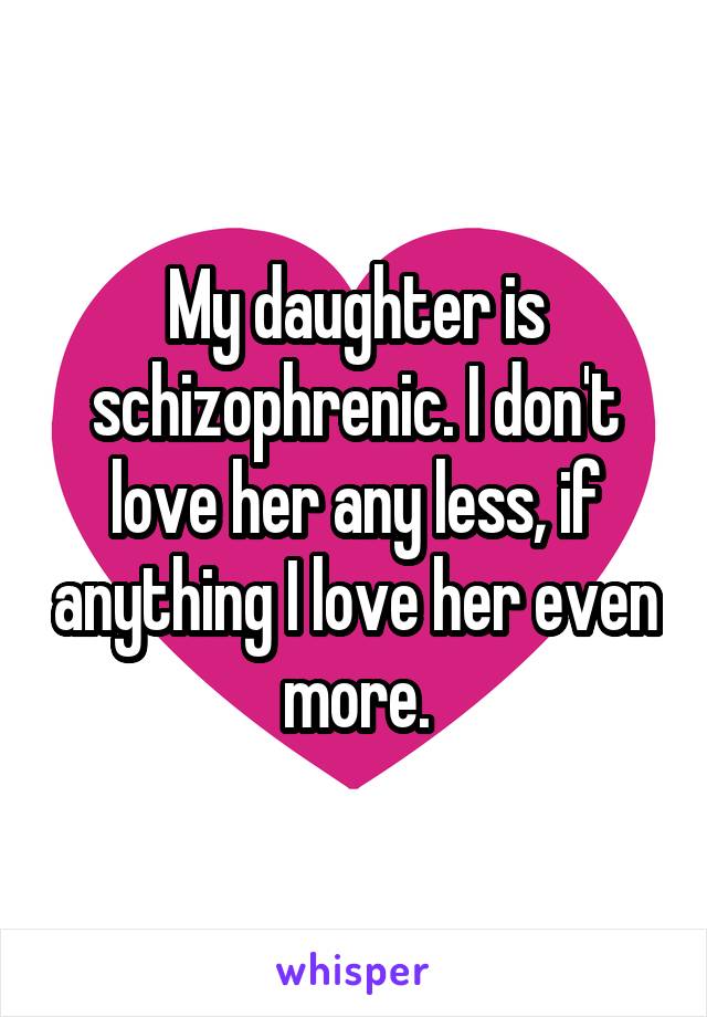 My daughter is schizophrenic. I don't love her any less, if anything I love her even more.
