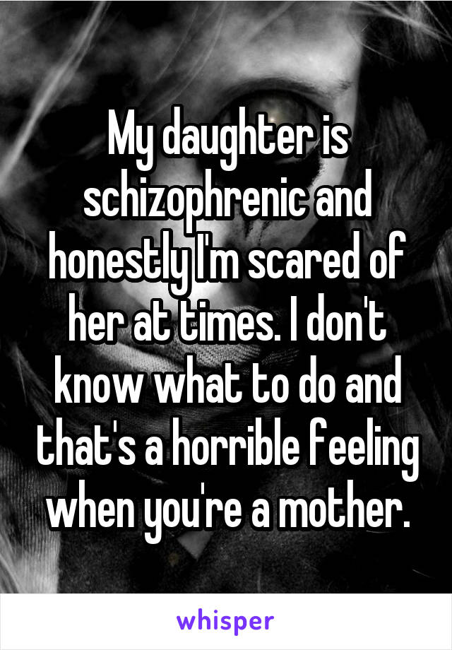 My daughter is schizophrenic and honestly I'm scared of her at times. I don't know what to do and that's a horrible feeling when you're a mother.