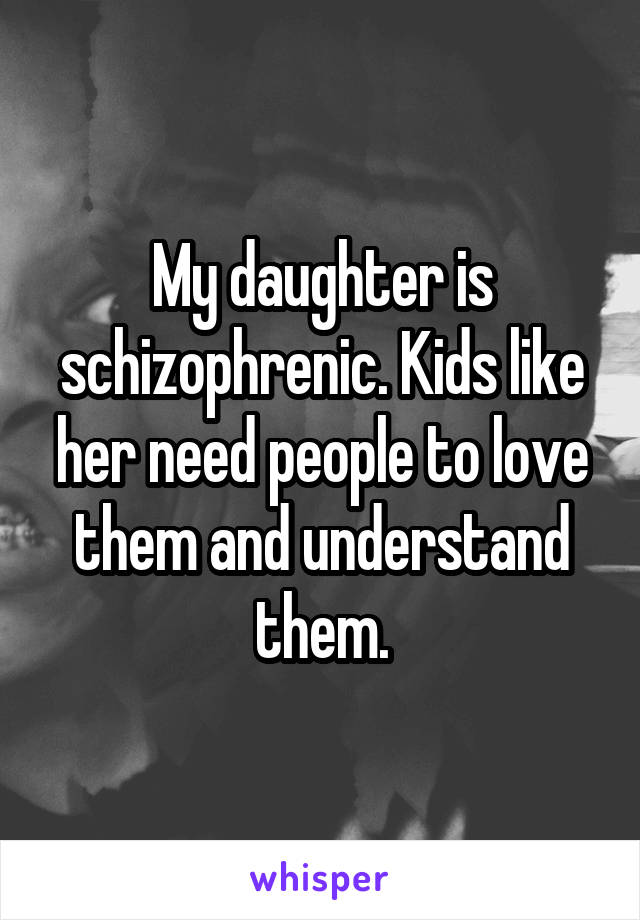 My daughter is schizophrenic. Kids like her need people to love them and understand them.