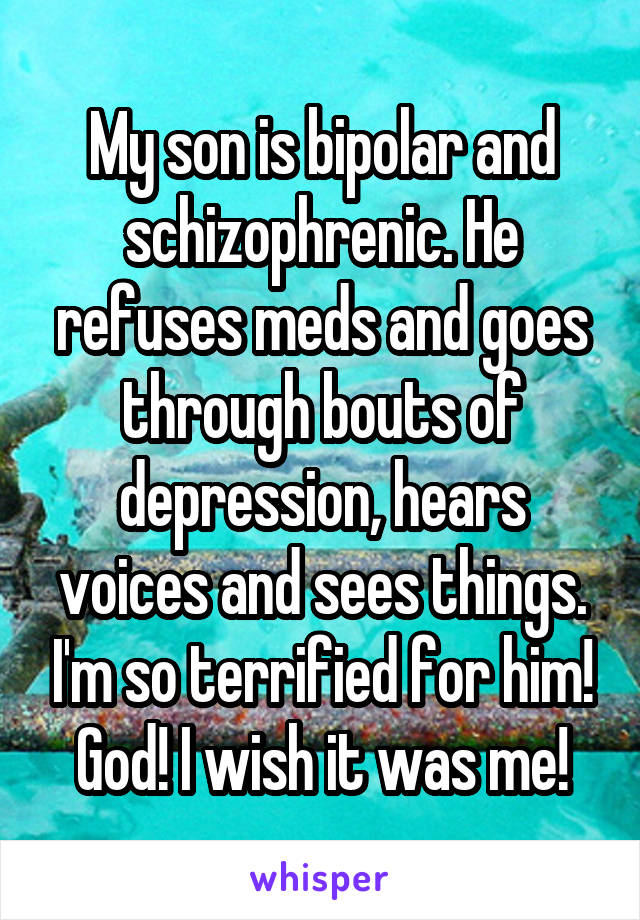My son is bipolar and schizophrenic. He refuses meds and goes through bouts of depression, hears voices and sees things. I'm so terrified for him! God! I wish it was me!