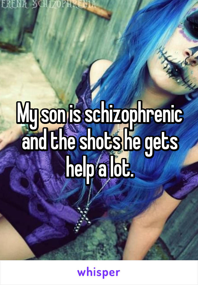 My son is schizophrenic and the shots he gets help a lot.