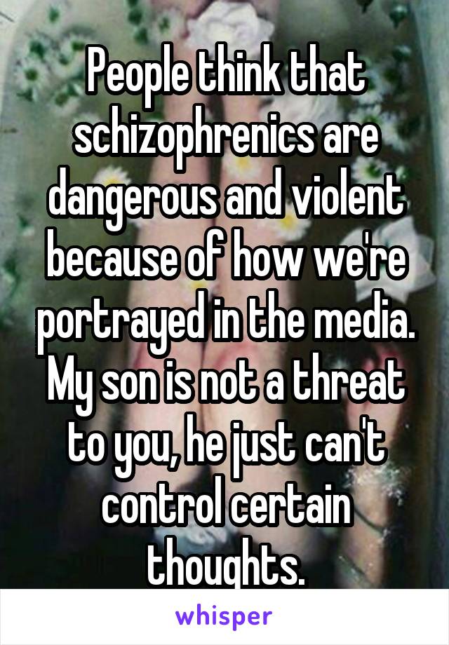 People think that schizophrenics are dangerous and violent because of how we're portrayed in the media. My son is not a threat to you, he just can't control certain thoughts.