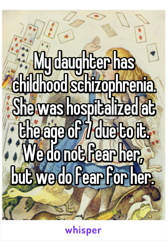 My daughter has childhood schizophrenia. She was hospitalized at the age of 7 due to it. We do not fear her,  but we do fear for her. 