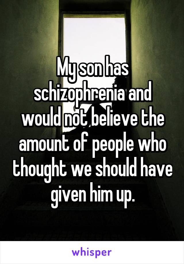 My son has schizophrenia and would not believe the amount of people who thought we should have given him up.