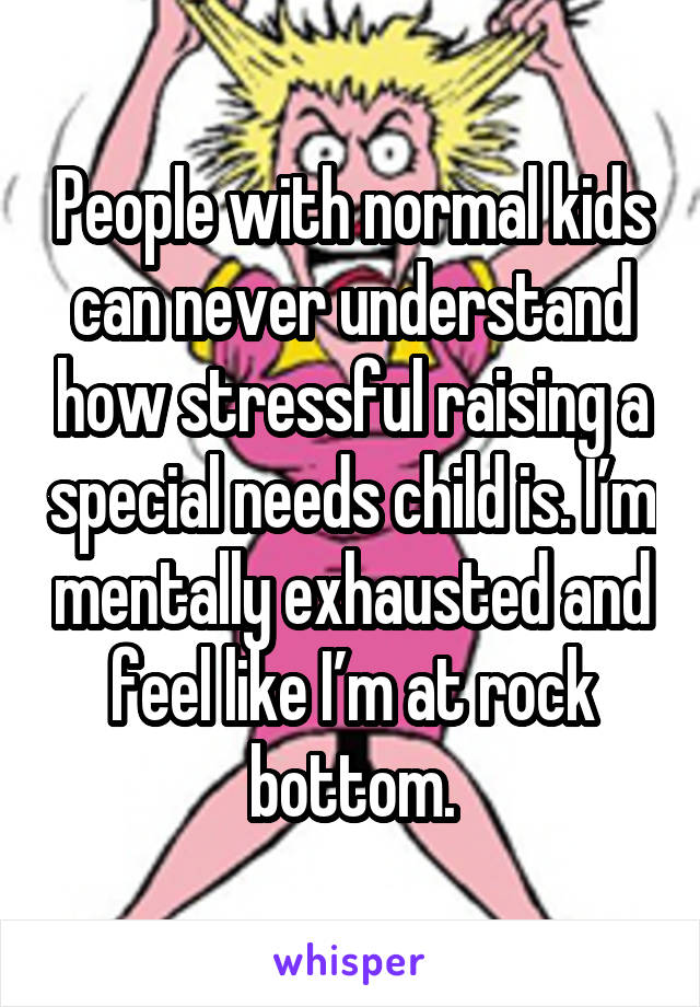 People with normal kids can never understand how stressful raising a special needs child is. I’m mentally exhausted and feel like I’m at rock bottom.
