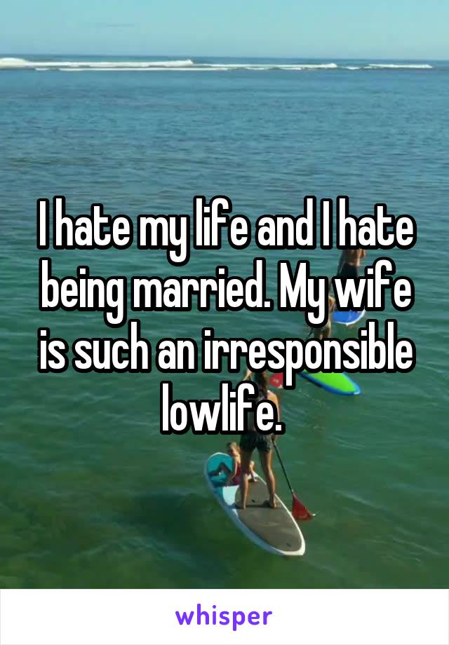 I hate my life and I hate being married. My wife is such an irresponsible lowlife. 