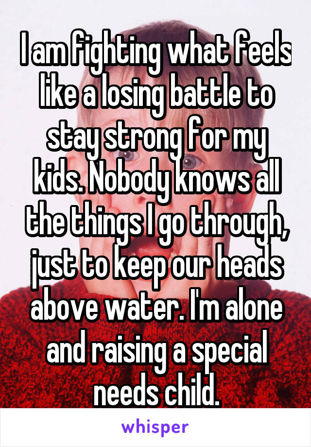 I am fighting what feels like a losing battle to stay strong for my kids. Nobody knows all the things I go through, just to keep our heads above water. I'm alone and raising a special needs child.
