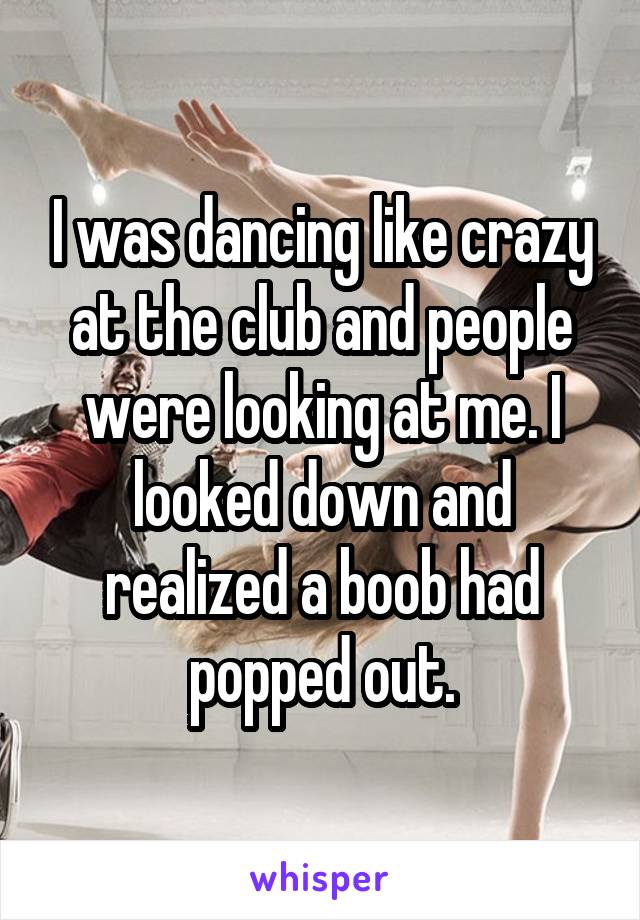 I was dancing like crazy at the club and people were looking at me. I looked down and realized a boob had popped out.