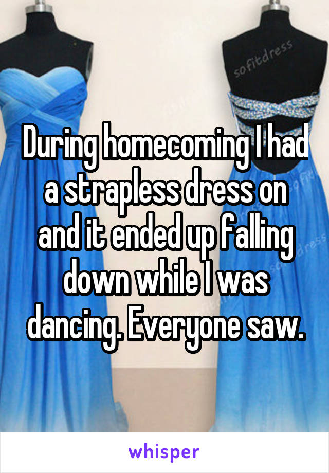 During homecoming I had a strapless dress on and it ended up falling down while I was dancing. Everyone saw.