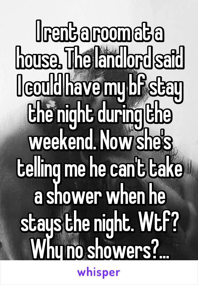 I rent a room at a house. The landlord said I could have my bf stay the night during the weekend. Now she's telling me he can't take a shower when he stays the night. Wtf? Why no showers?...