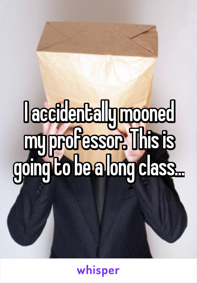 I accidentally mooned my professor. This is going to be a long class...