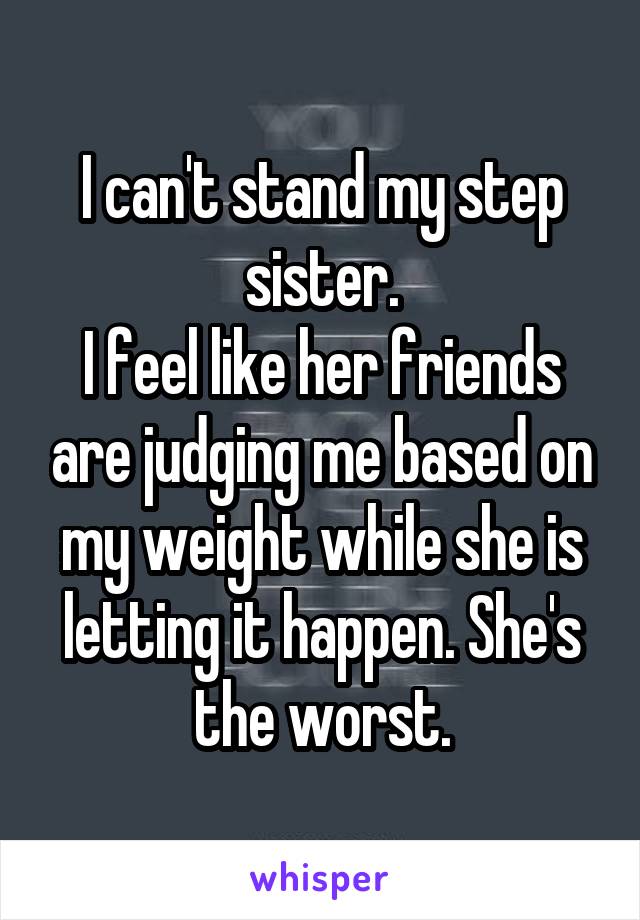 I can't stand my step sister.
I feel like her friends are judging me based on my weight while she is letting it happen. She's the worst.