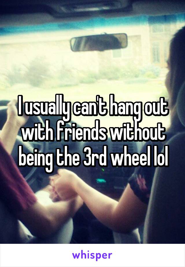 I usually can't hang out with friends without being the 3rd wheel lol