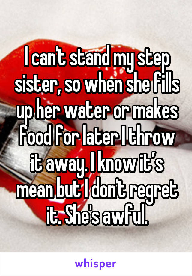 I can't stand my step sister, so when she fills up her water or makes food for later I throw it away. I know it’s mean but I don't regret it. She's awful.