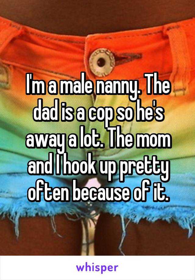 I'm a male nanny. The dad is a cop so he's away a lot. The mom and I hook up pretty often because of it.