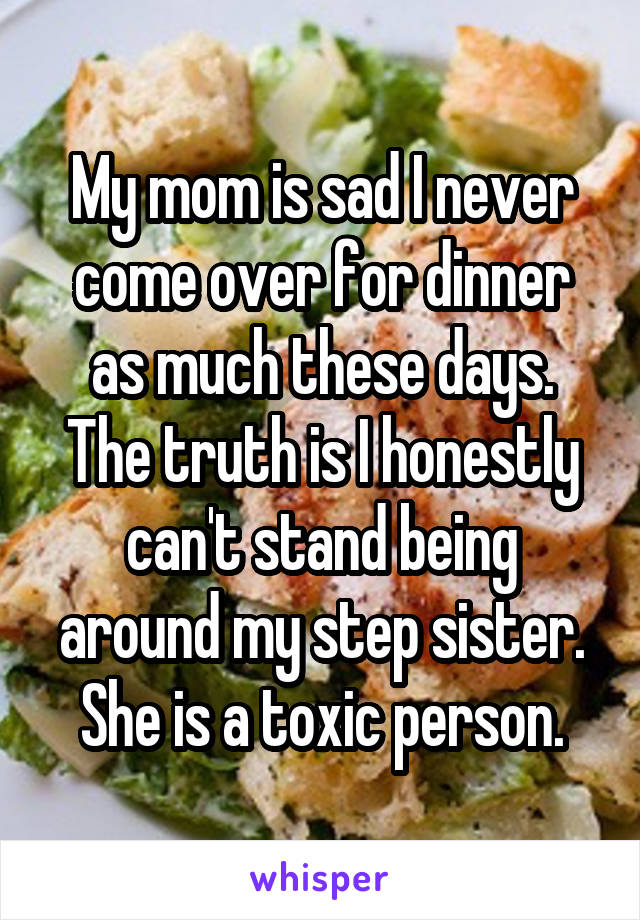My mom is sad I never come over for dinner as much these days. The truth is I honestly can't stand being around my step sister. She is a toxic person.