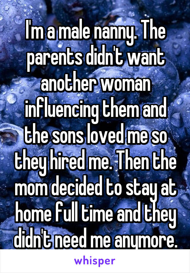 I'm a male nanny. The parents didn't want another woman influencing them and the sons loved me so they hired me. Then the mom decided to stay at home full time and they didn't need me anymore.