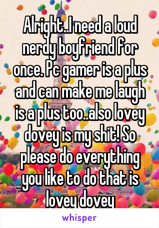 Alright..I need a loud nerdy boyfriend for once. Pc gamer is a plus and can make me laugh is a plus too..also lovey dovey is my shit! So please do everything you like to do that is lovey dovey