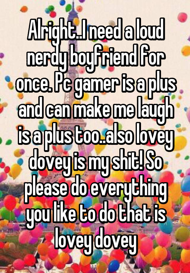 Alright..I need a loud nerdy boyfriend for once. Pc gamer is a plus and can make me laugh is a plus too..also lovey dovey is my shit! So please do everything you like to do that is lovey dovey