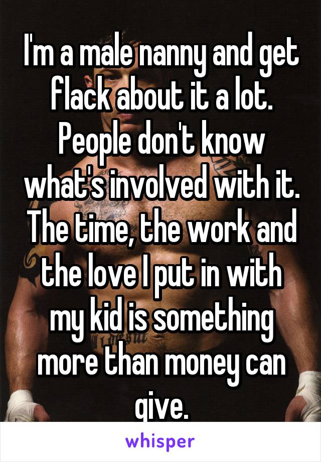 I'm a male nanny and get flack about it a lot. People don't know what's involved with it. The time, the work and the love I put in with my kid is something more than money can give.