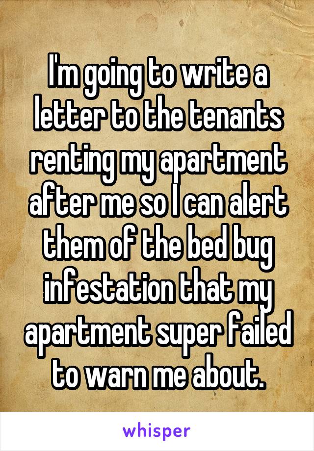 I'm going to write a letter to the tenants renting my apartment after me so I can alert them of the bed bug infestation that my apartment super failed to warn me about.