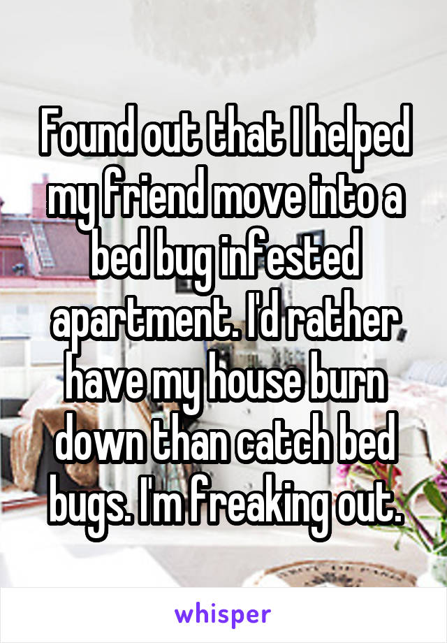 Found out that I helped my friend move into a bed bug infested apartment. I'd rather have my house burn down than catch bed bugs. I'm freaking out.