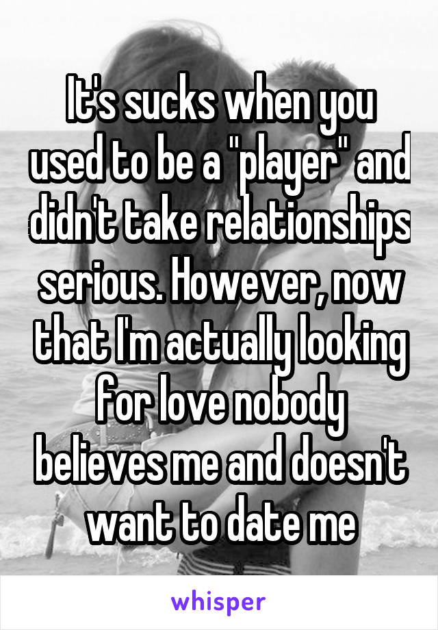 It's sucks when you used to be a "player" and didn't take relationships serious. However, now that I'm actually looking for love nobody believes me and doesn't want to date me